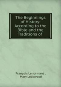 The Beginnings of History: According to the Bible and the Traditions of .