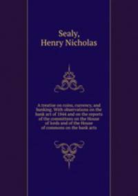 A treatise on coins, currency, and banking. With observations on the bank act of 1844 and on the reports of the committees on the House of lords and of the House of commons on the bank acts