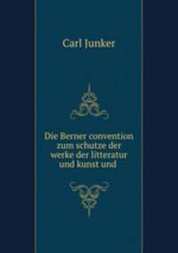 Die Berner convention zum schutze der werke der litteratur und kunst und .