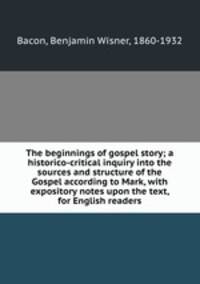 The beginnings of gospel story; a historico-critical inquiry into the sources and structure of the Gospel according to Mark, with expository notes upon the text, for English readers