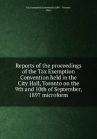 Reports of the proceedings of the Tax Exemption Convention held in the City Hall, Toronto on the 9th and 10th of September, 1897 microform