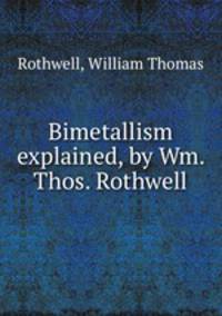 Bimetallism explained, by Wm. Thos. Rothwell