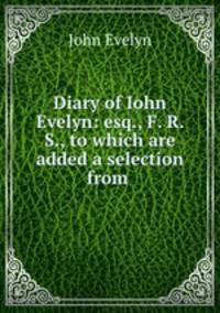 Diary of Iohn Evelyn: esq., F. R. S., to which are added a selection from .