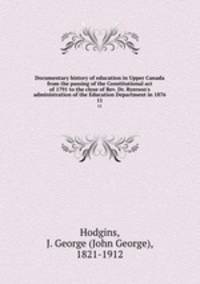 Documentary history of education in Upper Canada from the passing of the Constitutional act of 1791 to the close of Rev. Dr. Ryerson`s administration of the Education Department in 1876. 11