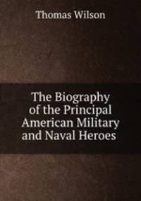 The Biography of the Principal American Military and Naval Heroes .