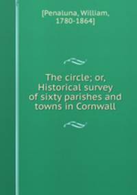 The circle; or, Historical survey of sixty parishes and towns in Cornwall