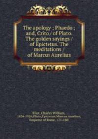 The apology ; Phaedo ; and, Crito / of Plato. The golden sayings / of Epictetus. The meditations / of Marcus Aurelius