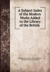 A Subject Index of the Modern Works Added to the Library of the British .