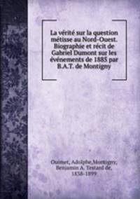 La verite sur la question metisse au Nord-Ouest. Biographie et recit de Gabriel Dumont sur les evenements de 1885 par B.A.T. de Montigny