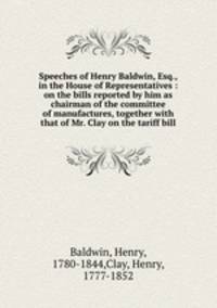 Speeches of Henry Baldwin, Esq., in the House of Representatives : on the bills reported by him as chairman of the committee of manufactures, together with that of Mr. Clay on the tariff bill