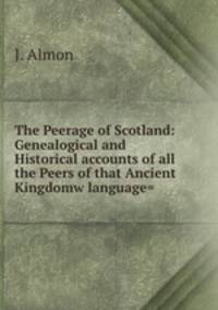The Peerage of Scotland: Genealogical and Historical accounts of all the Peers of that Ancient Kingdomw language=