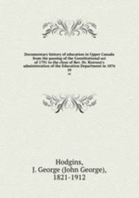 Documentary history of education in Upper Canada from the passing of the Constitutional act of 1791 to the close of Rev. Dr. Ryerson`s administration of the Education Department in 1876. 10