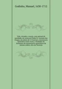 Vida, virtudes, e morte, com opiniao de santidade, do veneravel Padre Fr. Antonio das Chagas, da ordem de S. Francisco, missionario apostolico neste reyno, e fundador do Seminario de missionarios apostolicos da mesma ordem, sito em Varatojo