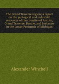 The Grand Traverse region; a report on the geological and industrial resources of the counties of Antrim, Grand Traverse, Benzie, and Leelanaw in the Lower Peninsula of Michigan