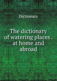 The dictionary of watering places . at home and abroad