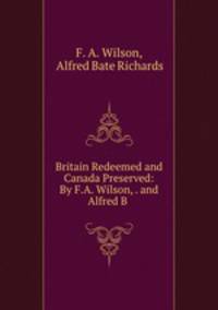 Britain Redeemed and Canada Preserved: By F.A. Wilson, . and Alfred B .