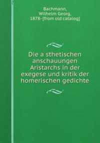 Die a?sthetischen anschauungen Aristarchs in der exegese und kritik der homerischen gedichte