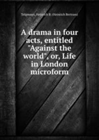 A drama in four acts, entitled "Against the world", or, Life in London microform