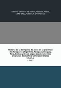 Historia de la Compaa de Jess en la provincia del Paraguay : (Argentina, Paraguay, Uruguay, Per, Bolivia y Brasil) segn los documentos originales del Archivo General de Indias. v. 8, pt. 2