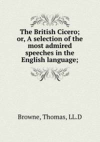The British Cicero; or, A selection of the most admired speeches in the English language;