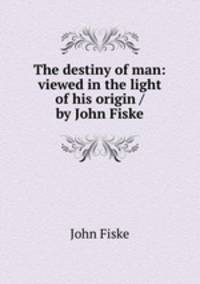 The destiny of man: viewed in the light of his origin / by John Fiske