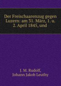 Der Freischaarenzug gegen Luzern: am 31. Marz, 1. u. 2. April 1845, und .