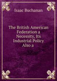 The British American Federation a Necessity, Its Industrial Policy Also a .