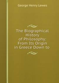 The Biographical History of Philosophy: From Its Origin in Greece Down to .