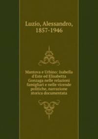 Mantova e Urbino: Isabella d`Este ed Elisabetta Gonzaga nelle relazioni famigliari e nelle vicende politiche, narrazione storica documentata