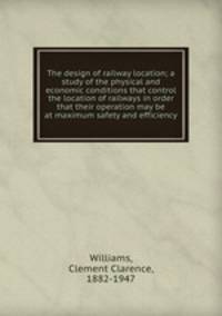 The design of railway location; a study of the physical and economic conditions that control the location of railways in order that their operation may be at maximum safety and efficiency
