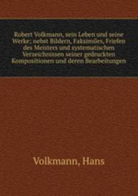 Robert Volkmann, sein Leben und seine Werke; nebst Bildern, Faksimiles, Friefen des Meisters und systematischen Verzeichnissen seiner gedruckten Kompositionen und deren Bearbeitungen