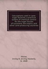 Calculations used in cane-sugar factories, a practical system of chemical control for the sugar houses of Louisiana, the tropics, and other cane-producing countries