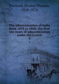 The administration of India from 1859 to 1868: the first ten years of administration under the Crown. 2