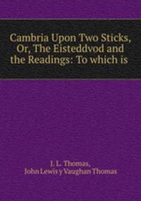 Cambria Upon Two Sticks, Or, The Eisteddvod and the Readings: To which is .