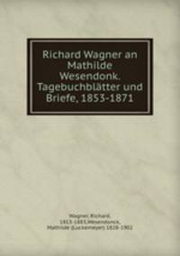 Richard Wagner an Mathilde Wesendonk. Tagebuchblatter und Briefe, 1853-1871