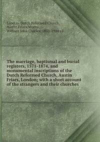 The marriage, baptismal and burial registers, 1571-1874, and monumental inscriptions of the Dutch Reformed Church, Austin Friars, London; with a short account of the strangers and their churches
