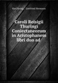 Caroli Reisigii Thuringi Coniectaneorum in Aristophanem libri duo ad .