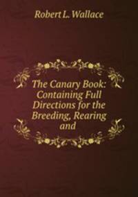 The Canary Book: Containing Full Directions for the Breeding, Rearing and .