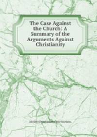 The Case Against the Church: A Summary of the Arguments Against Christianity