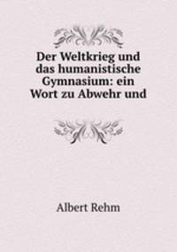 Der Weltkrieg und das humanistische Gymnasium: ein Wort zu Abwehr und .