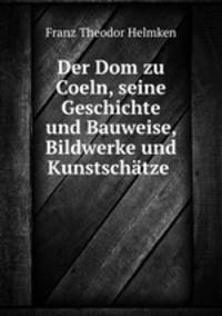 Der Dom zu Coeln, seine Geschichte und Bauweise, Bildwerke und Kunstschatze .