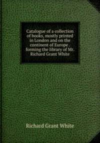 Catalogue of a collection of books, mostly printed in London and on the continent of Europe . forming the library of Mr. Richard Grant White