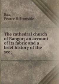 The cathedral church of Bangor; an account of its fabric and a brief history of the see;