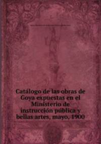 Cata?logo de las obras de Goya expuestas en el Ministerio de instruccio?n pu?blica y bellas artes, mayo, 1900