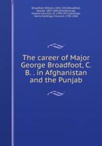 The career of Major George Broadfoot, C. B. . in Afghanistan and the Punjab