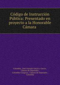Codigo de Instruccion Publica: Presentado en proyecto a la Honorable Camara .