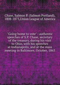 "Going home to vote" : authentic speeches of S.P. Chase, secretary of the treasury, during his visit to Ohio, with his speeches at Indianapolis, and at the mass meeting in Baltimore, October, 1863