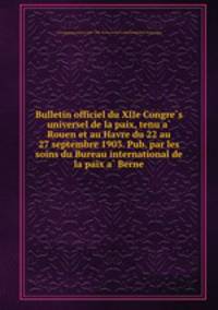 Bulletin officiel du XIIe Congre?s universel de la paix, tenu a? Rouen et au Havre du 22 au 27 septembre 1903. Pub. par les soins du Bureau international de la paix a? Berne