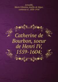 Catherine de Bourbon, soeur de Henri IV, 1559-1604;
