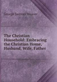 The Christian Household: Embracing the Christian Home, Husband, Wife, Father .